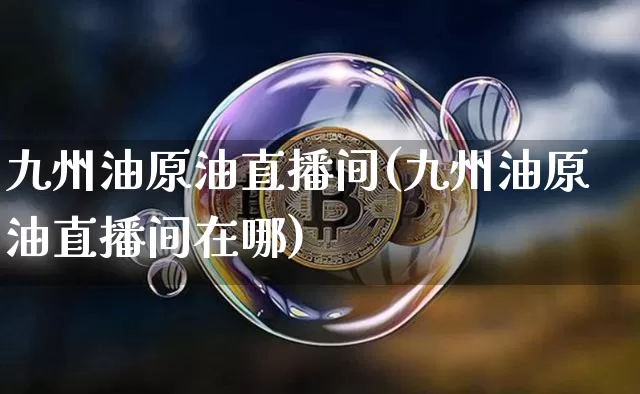 九州油原油直播间(九州油原油直播间在哪)_https://www.qldgs.com_原油期货_第1张