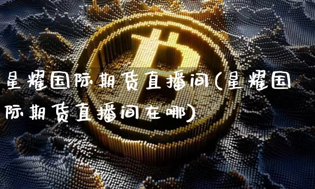 星耀国际期货直播间(星耀国际期货直播间在哪)_https://www.qldgs.com_黄金期货_第1张