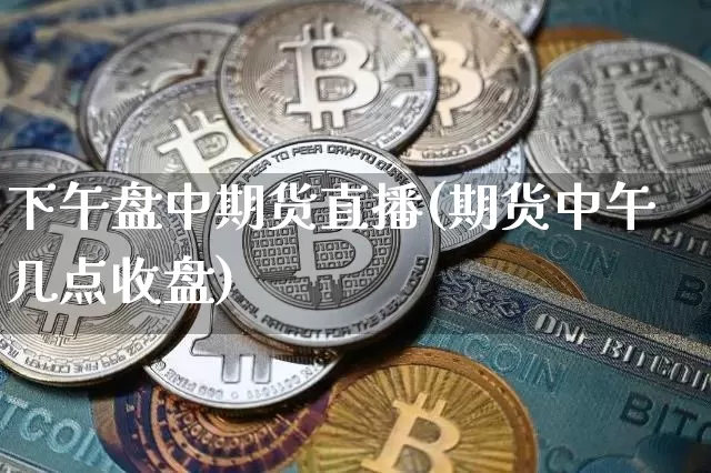 下午盘中期货直播(期货中午几点收盘)_https://www.qldgs.com_期货_第1张