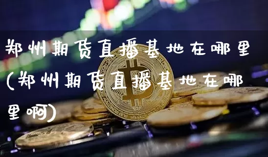 郑州期货直播基地在哪里(郑州期货直播基地在哪里啊)_https://www.qldgs.com_原油期货_第1张