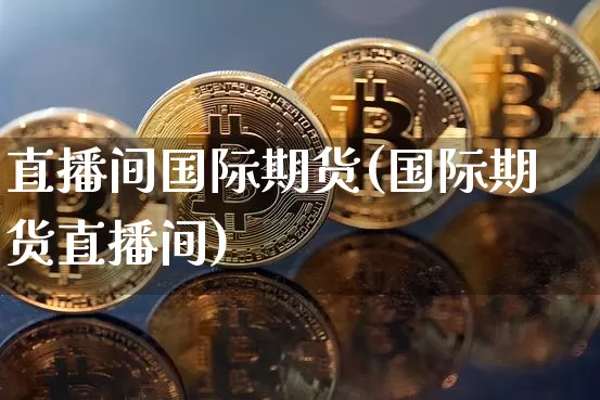 直播间国际期货(国际期货直播间)_https://www.qldgs.com_内盘期货_第1张