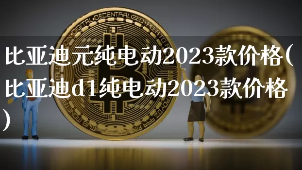 比亚迪元纯电动2023款价格(比亚迪d1纯电动2023款价格)_https://www.qldgs.com_国际期货_第1张