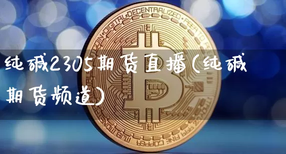 纯碱2305期货直播(纯碱期货频道)_https://www.qldgs.com_原油期货_第1张