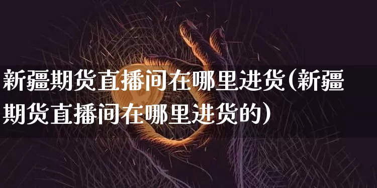 新疆期货直播间在哪里进货(新疆期货直播间在哪里进货的)_https://www.qldgs.com_内盘期货_第1张