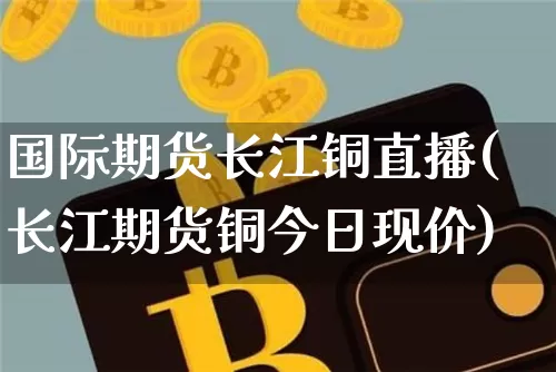 国际期货长江铜直播(长江期货铜今日现价)_https://www.qldgs.com_恒指期货_第1张