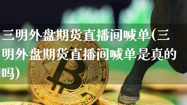 三明外盘期货直播间喊单(三明外盘期货直播间喊单是真的吗)_https://www.qldgs.com_内盘期货_第1张