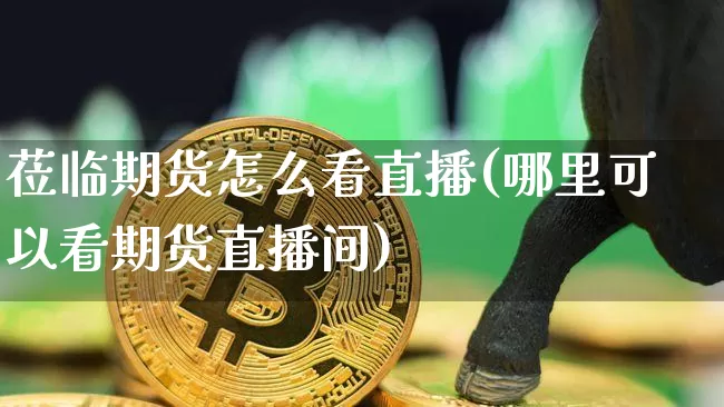 莅临期货怎么看直播(哪里可以看期货直播间)_https://www.qldgs.com_黄金期货_第1张