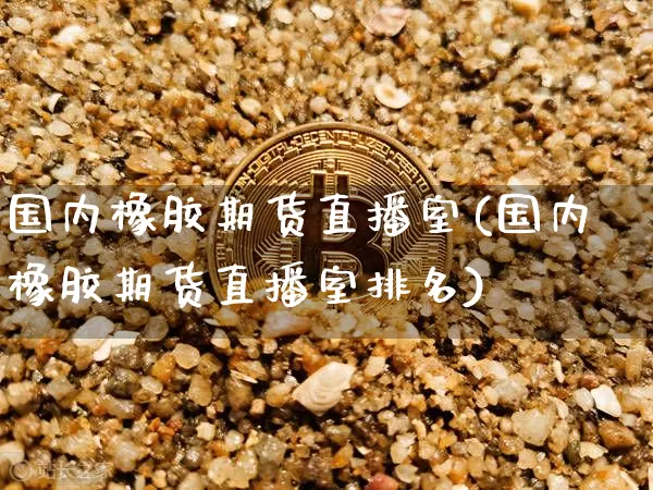 国内橡胶期货直播室(国内橡胶期货直播室排名)_https://www.qldgs.com_国际期货_第1张