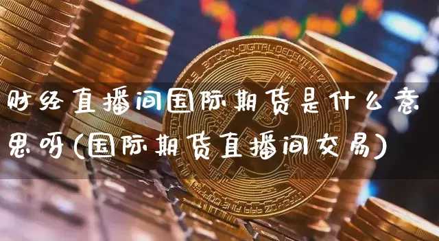 财经直播间国际期货是什么意思呀(国际期货直播间交易)_https://www.qldgs.com_原油期货_第1张