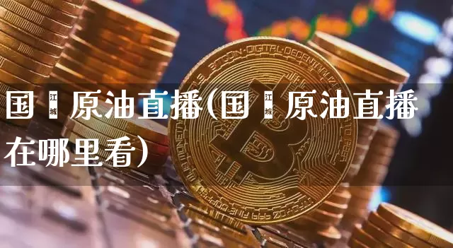 国鑫原油直播(国鑫原油直播在哪里看)_https://www.qldgs.com_内盘期货_第1张
