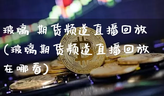 玻璃 期货频道直播回放(玻璃期货频道直播回放在哪看)_https://www.qldgs.com_内盘期货_第1张
