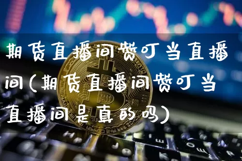 期货直播间赞叮当直播间(期货直播间赞叮当直播间是真的吗)_https://www.qldgs.com_内盘期货_第1张
