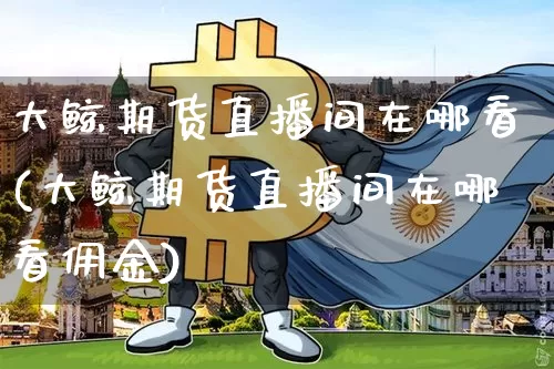 大鲸期货直播间在哪看(大鲸期货直播间在哪看佣金)_https://www.qldgs.com_原油期货_第1张