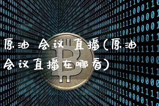 原油 会议 直播(原油会议直播在哪看)_https://www.qldgs.com_内盘期货_第1张