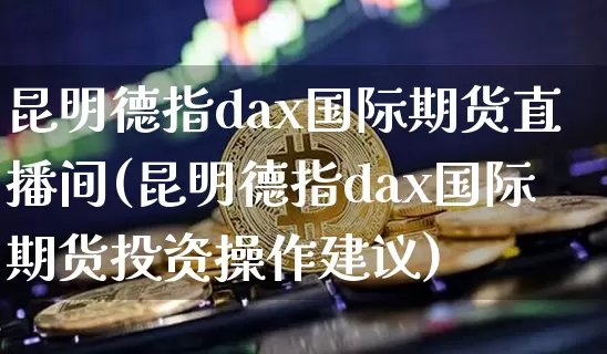 昆明德指dax国际期货直播间(昆明德指dax国际期货投资操作建议)_https://www.qldgs.com_原油期货_第1张