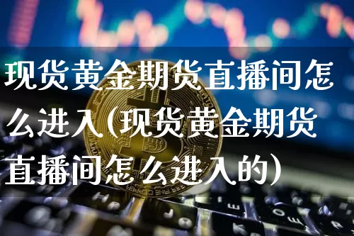 现货黄金期货直播间怎么进入(现货黄金期货直播间怎么进入的)_https://www.qldgs.com_期货_第1张