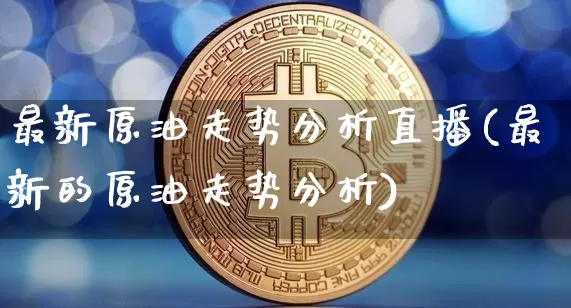 最新原油走势分析直播(最新的原油走势分析)_https://www.qldgs.com_原油期货_第1张