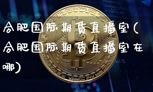 合肥国际期货直播室(合肥国际期货直播室在哪)_https://www.qldgs.com_国际期货_第1张