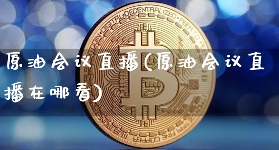 原油会议直播(原油会议直播在哪看)_https://www.qldgs.com_内盘期货_第1张