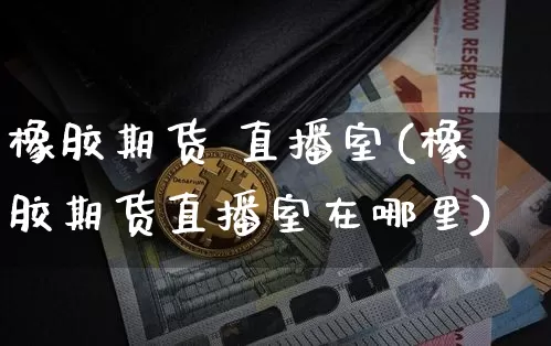 橡胶期货 直播室(橡胶期货直播室在哪里)_https://www.qldgs.com_内盘期货_第1张
