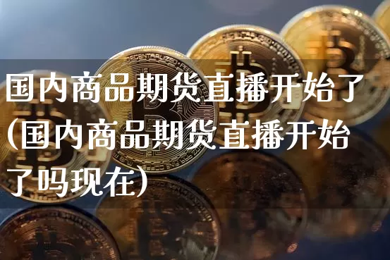 国内商品期货直播开始了(国内商品期货直播开始了吗现在)_https://www.qldgs.com_期货_第1张