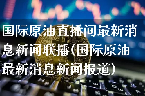 国际原油直播间最新消息新闻联播(国际原油最新消息新闻报道)_https://www.qldgs.com_恒指期货_第1张