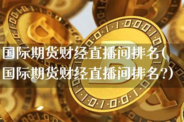 国际期货财经直播间排名(国际期货财经直播间排名?)_https://www.qldgs.com_内盘期货_第1张