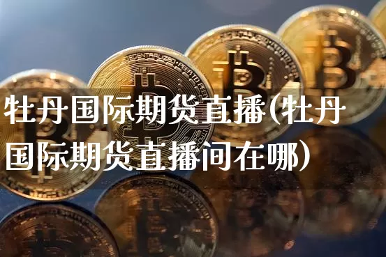 牡丹国际期货直播(牡丹国际期货直播间在哪)_https://www.qldgs.com_原油期货_第1张