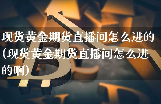 现货黄金期货直播间怎么进的(现货黄金期货直播间怎么进的啊)_https://www.qldgs.com_期货_第1张