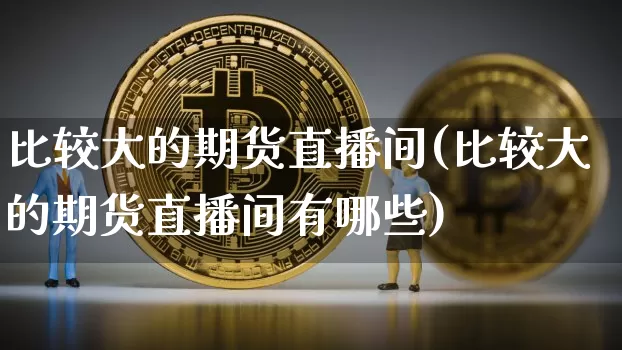 比较大的期货直播间(比较大的期货直播间有哪些)_https://www.qldgs.com_黄金期货_第1张