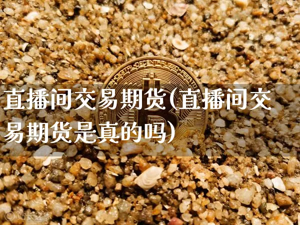 直播间交易期货(直播间交易期货是真的吗)_https://www.qldgs.com_期货_第1张