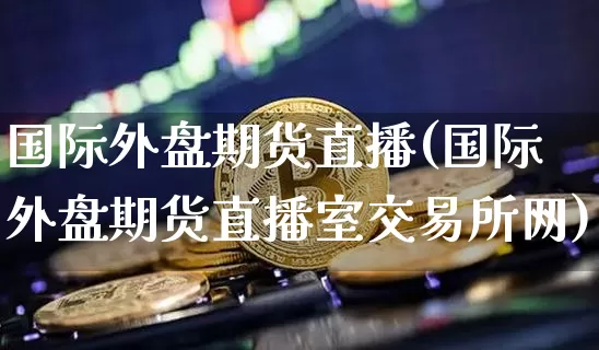 国际外盘期货直播(国际外盘期货直播室交易所网)_https://www.qldgs.com_原油期货_第1张