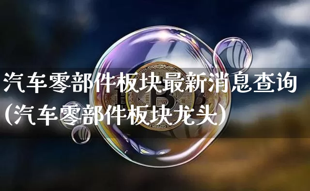 汽车零部件板块最新消息查询(汽车零部件板块龙头)_https://www.qldgs.com_原油期货_第1张