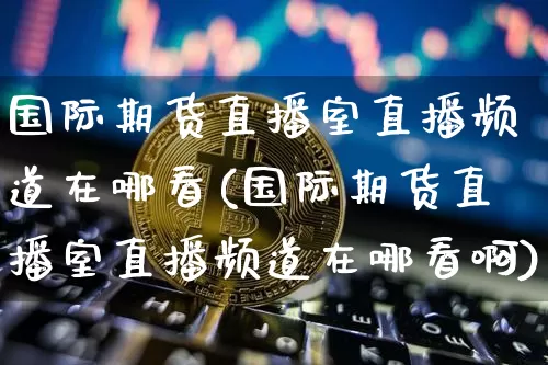 国际期货直播室直播频道在哪看(国际期货直播室直播频道在哪看啊)_https://www.qldgs.com_期货_第1张