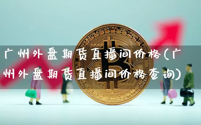 广州外盘期货直播间价格(广州外盘期货直播间价格查询)_https://www.qldgs.com_原油期货_第1张