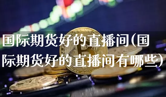 国际期货好的直播间(国际期货好的直播间有哪些)_https://www.qldgs.com_国际期货_第1张