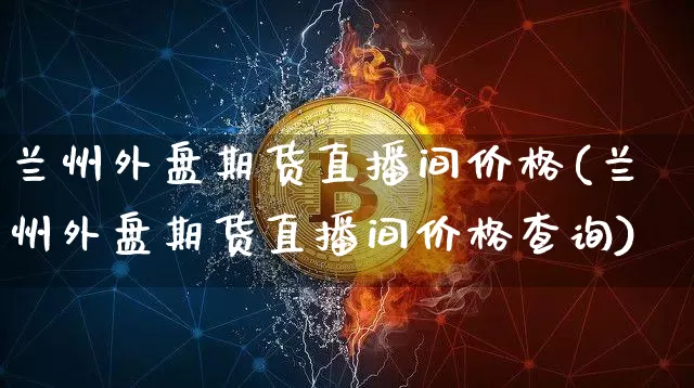 兰州外盘期货直播间价格(兰州外盘期货直播间价格查询)_https://www.qldgs.com_期货_第1张