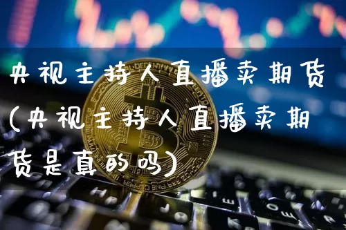 央视主持人直播卖期货(央视主持人直播卖期货是真的吗)_https://www.qldgs.com_国际期货_第1张