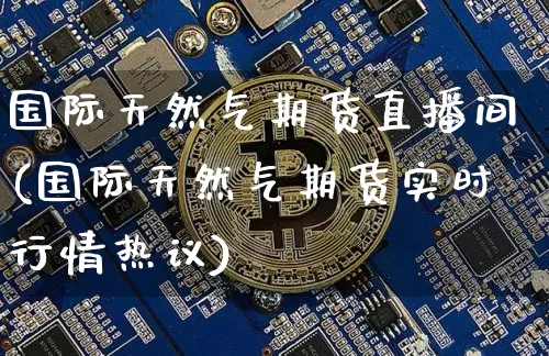 国际天然气期货直播间(国际天然气期货实时行情热议)_https://www.qldgs.com_期货_第1张