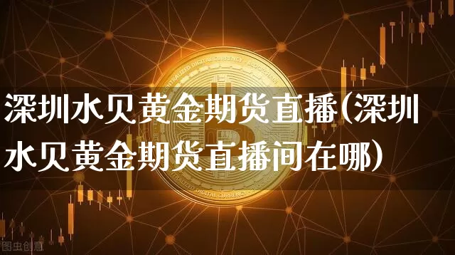 深圳水贝黄金期货直播(深圳水贝黄金期货直播间在哪)_https://www.qldgs.com_原油期货_第1张