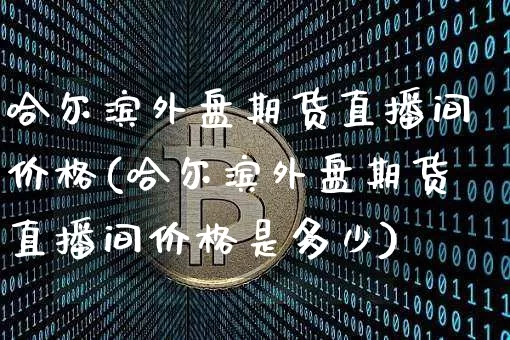 哈尔滨外盘期货直播间价格(哈尔滨外盘期货直播间价格是多少)_https://www.qldgs.com_恒指期货_第1张