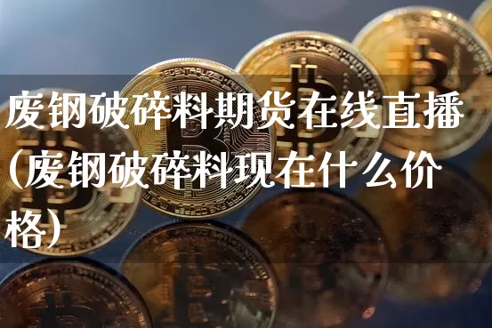 废钢破碎料期货在线直播(废钢破碎料现在什么价格)_https://www.qldgs.com_期货_第1张