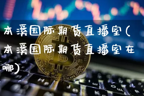本溪国际期货直播室(本溪国际期货直播室在哪)_https://www.qldgs.com_黄金期货_第1张