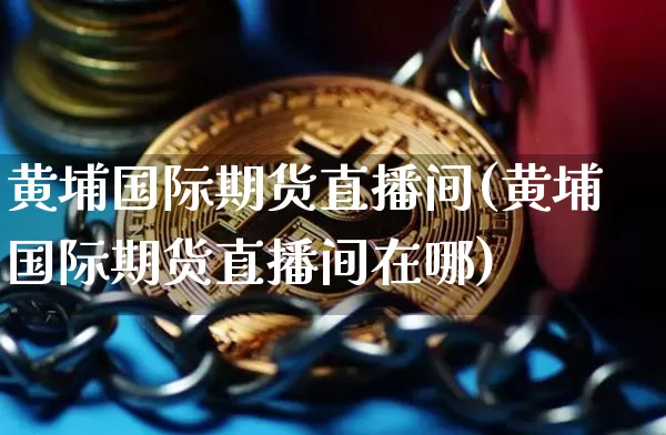 黄埔国际期货直播间(黄埔国际期货直播间在哪)_https://www.qldgs.com_原油期货_第1张