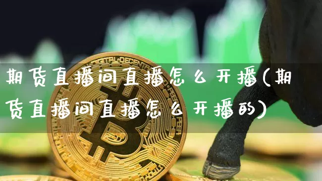 期货直播间直播怎么开播(期货直播间直播怎么开播的)_https://www.qldgs.com_国际期货_第1张