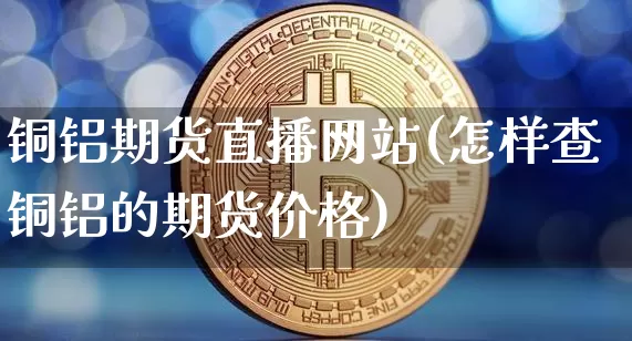铜铝期货直播网站(怎样查铜铝的期货价格)_https://www.qldgs.com_原油期货_第1张