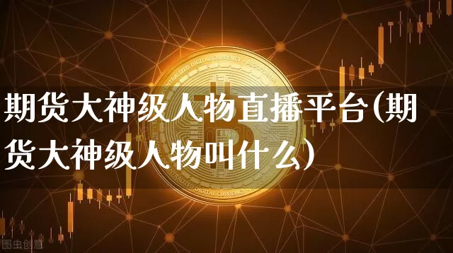 期货大神级人物直播平台(期货大神级人物叫什么)_https://www.qldgs.com_期货_第1张
