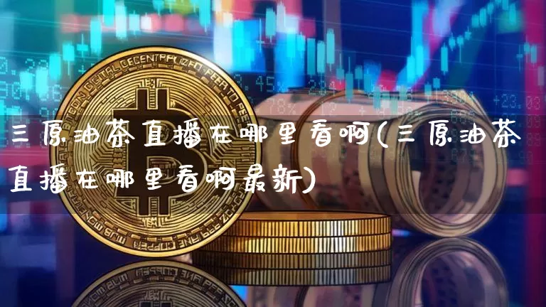 三原油茶直播在哪里看啊(三原油茶直播在哪里看啊最新)_https://www.qldgs.com_原油期货_第1张