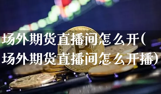 场外期货直播间怎么开(场外期货直播间怎么开播)_https://www.qldgs.com_内盘期货_第1张