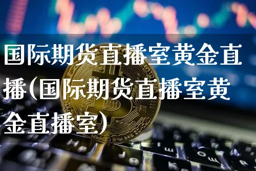 国际期货直播室黄金直播(国际期货直播室黄金直播室)_https://www.qldgs.com_内盘期货_第1张